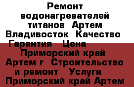 Ремонт водонагревателей титанов. Артем Владивосток. Качество. Гарантия › Цена ­ 1 000 - Приморский край, Артем г. Строительство и ремонт » Услуги   . Приморский край,Артем г.